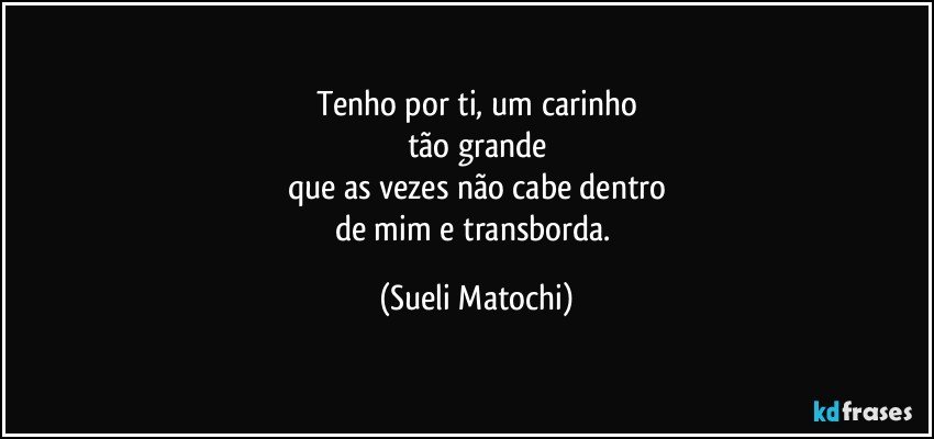 Tenho por ti, um carinho
tão grande
que as vezes não cabe dentro
de mim e transborda. (Sueli Matochi)