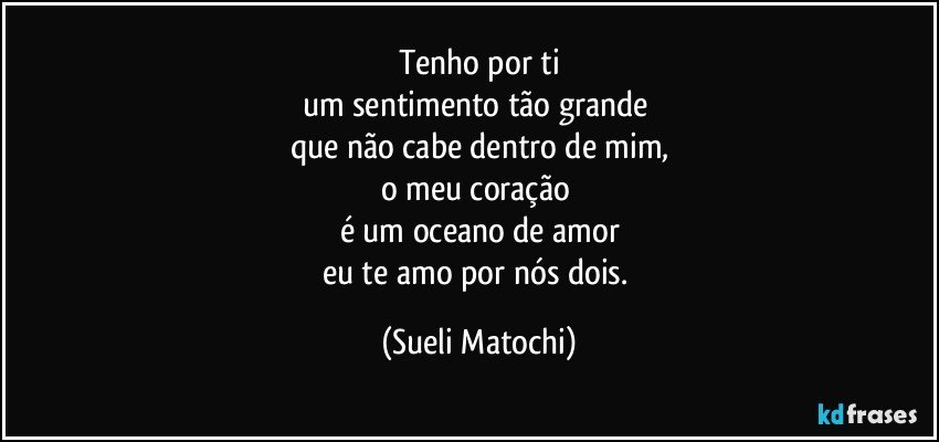 Tenho por ti
um sentimento tão grande 
que não cabe dentro de mim,
o meu coração 
é um oceano de amor
eu te amo por nós dois. (Sueli Matochi)