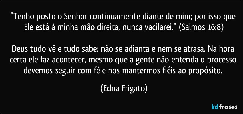 "Tenho posto o Senhor continuamente diante de mim; por isso que Ele está à minha mão direita, nunca vacilarei." (Salmos 16:8)

Deus tudo vê e tudo sabe: não se adianta e nem se atrasa. Na hora certa ele faz acontecer, mesmo que a gente não entenda o processo devemos seguir com fé e nos mantermos fiéis ao propósito. (Edna Frigato)