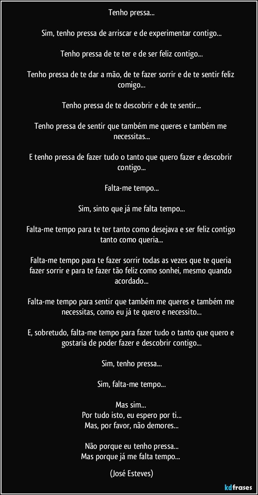 Tenho pressa...

Sim, tenho pressa de arriscar e de experimentar contigo...

Tenho pressa de te ter e de ser feliz contigo...

Tenho pressa de te dar a mão, de te fazer sorrir e de te sentir feliz comigo...

Tenho pressa de te descobrir e de te sentir...

Tenho pressa de sentir que também me queres e também me necessitas...

E tenho pressa de fazer tudo o tanto que quero fazer e descobrir contigo...

Falta-me tempo...

Sim, sinto que já me falta tempo...

Falta-me tempo para te ter tanto como desejava e ser feliz contigo tanto como queria...

Falta-me tempo para te fazer sorrir todas as vezes que te queria fazer sorrir e para te fazer tão feliz como sonhei, mesmo quando acordado...

Falta-me tempo para sentir que também me queres e também me necessitas, como eu já te quero e necessito...

E, sobretudo, falta-me tempo para fazer tudo o tanto que quero e gostaria de poder fazer e descobrir contigo...

Sim, tenho pressa...

Sim, falta-me tempo...

Mas sim... 
Por tudo isto, eu espero por ti...
Mas, por favor, não demores...

Não porque eu tenho pressa...
Mas porque já me falta tempo... (José Esteves)