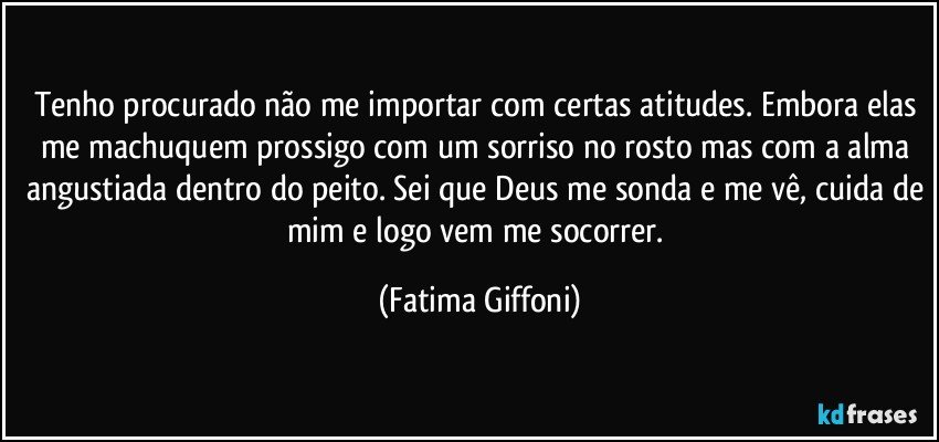 Tenho procurado não me importar com certas atitudes. Embora elas me machuquem prossigo com um sorriso no rosto mas com a alma angustiada dentro do peito. Sei que Deus me sonda e me vê, cuida de mim e logo vem me socorrer. (Fatima Giffoni)