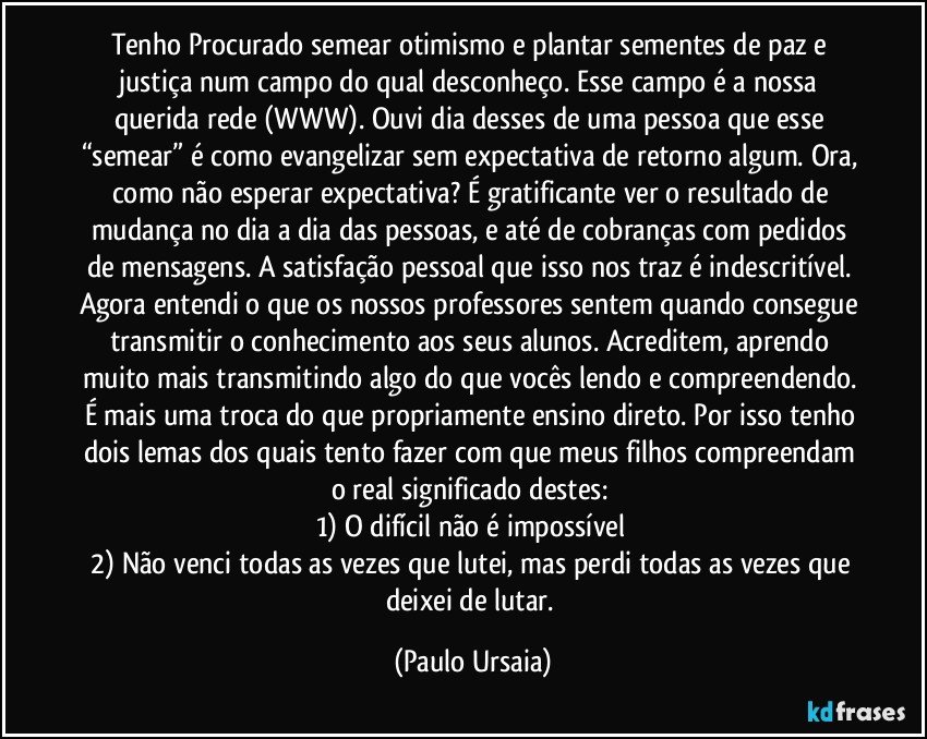 Tenho Procurado semear otimismo e plantar sementes de paz e justiça num campo do qual desconheço. Esse campo é a nossa querida rede (WWW). Ouvi dia desses de uma pessoa que esse “semear” é como evangelizar sem expectativa de retorno algum. Ora, como não esperar expectativa? É gratificante ver o resultado de mudança no dia a dia das pessoas, e até de cobranças com pedidos de mensagens. A satisfação pessoal que isso nos traz é indescritível. Agora entendi o que os nossos professores sentem quando consegue transmitir o conhecimento aos seus alunos. Acreditem, aprendo muito mais transmitindo algo do que vocês lendo e compreendendo. É mais uma troca do que propriamente ensino direto. Por isso tenho dois lemas dos quais tento fazer com que meus filhos compreendam o real significado destes: 
1)	O difícil não é impossível 
2)	Não venci todas as vezes que lutei, mas perdi todas as vezes que deixei de lutar. (Paulo Ursaia)