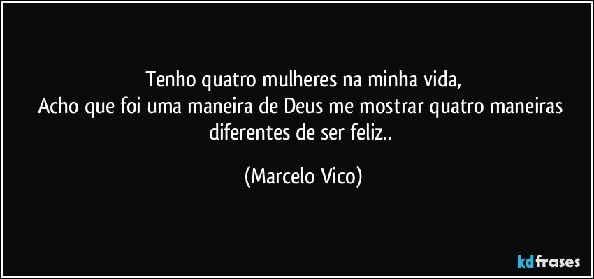 Tenho quatro mulheres na minha vida,
Acho que foi uma maneira de Deus me mostrar quatro maneiras diferentes  de ser feliz.. (Marcelo Vico)