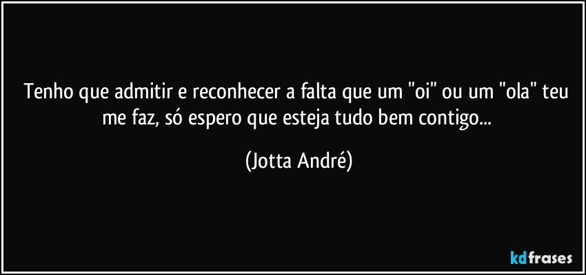 Tenho que admitir e reconhecer a falta que um "oi" ou um "ola" teu me faz, só espero que esteja tudo bem contigo... (Jotta André)