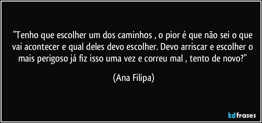 "Tenho que escolher um dos caminhos , o pior é que não sei o que vai acontecer e qual deles devo escolher. Devo arriscar e escolher o mais perigoso já fiz isso uma vez e correu mal , tento de novo?" (Ana Filipa)