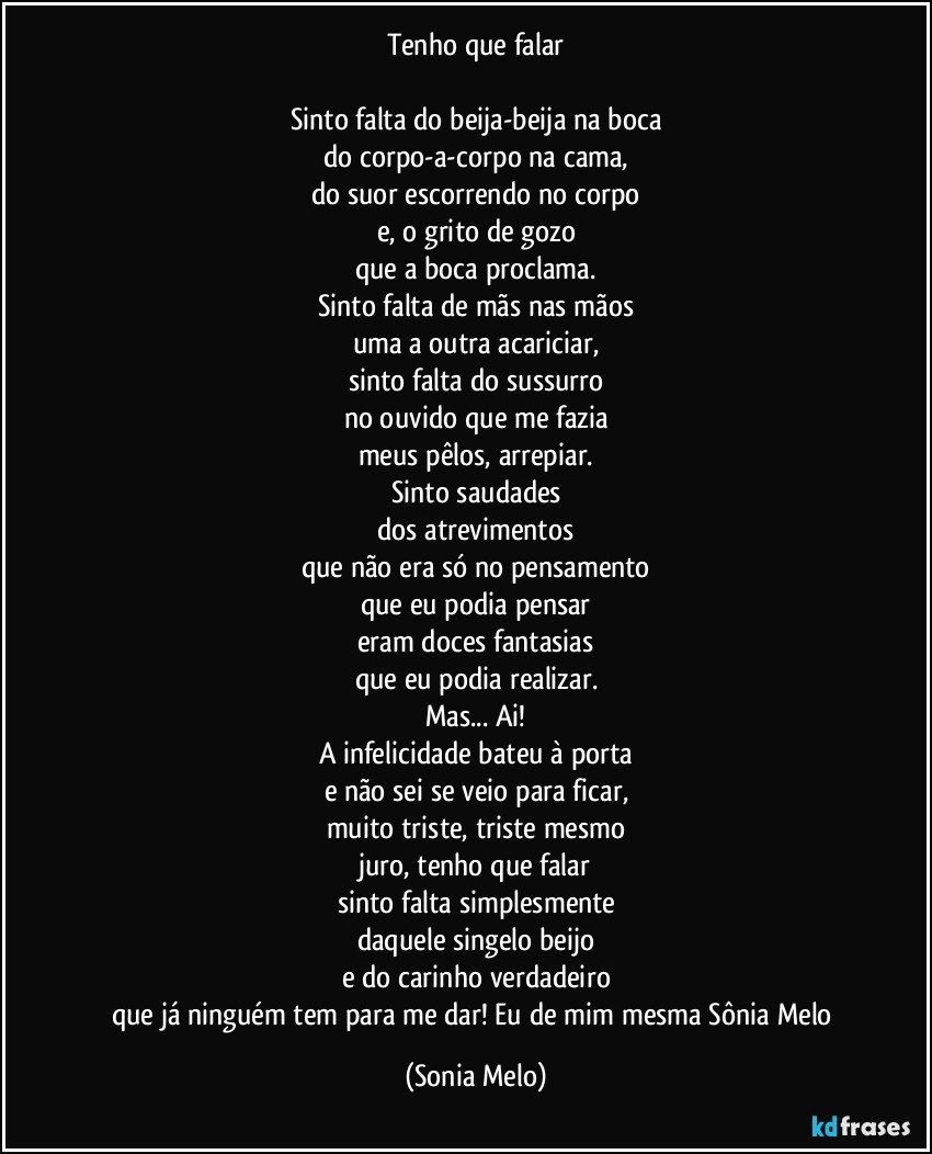 Tenho que falar

Sinto falta do beija-beija na boca
do corpo-a-corpo na cama,
do suor escorrendo no corpo
e, o grito de gozo
que a boca proclama.
Sinto falta de mãs nas mãos
uma a outra acariciar,
sinto falta do sussurro
no ouvido que me fazia
meus pêlos, arrepiar.
Sinto saudades
dos atrevimentos
que não era só no pensamento
que eu podia pensar
eram doces fantasias
que eu podia realizar.
Mas... Ai!
A infelicidade bateu à porta
e não sei se veio para ficar,
muito triste, triste mesmo
juro, tenho que falar
sinto falta simplesmente
daquele singelo beijo
e do carinho verdadeiro
que já ninguém tem para me dar! Eu de mim mesma Sônia Melo (Sonia Melo)