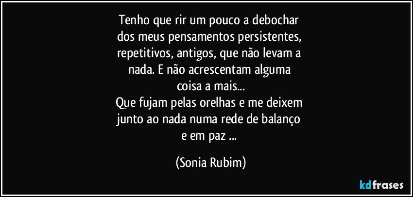 Tenho que rir um pouco a debochar 
dos meus pensamentos persistentes, 
repetitivos, antigos, que não levam a 
nada. E não acrescentam alguma 
coisa a mais...
Que fujam pelas orelhas e me deixem  
junto ao nada numa rede de balanço 
e em paz ... (Sonia Rubim)