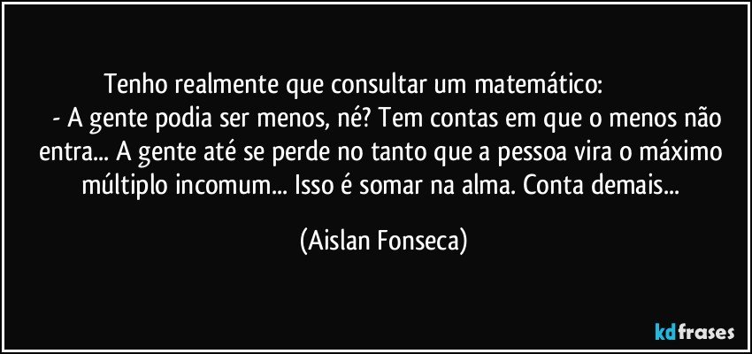 Tenho realmente que consultar um matemático:                                        - A gente podia ser menos, né? Tem contas em que o menos não entra... A gente até se perde no tanto que a pessoa vira o máximo múltiplo incomum... Isso é somar na alma. Conta demais... (Aislan Fonseca)