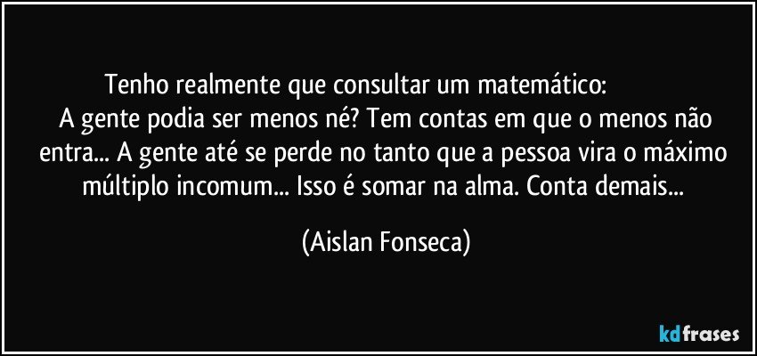 Tenho realmente que consultar um matemático:                                   A gente podia ser menos né? Tem contas em que o menos não entra... A gente até se perde no tanto que a pessoa vira o máximo múltiplo incomum... Isso é somar na alma. Conta demais... (Aislan Fonseca)