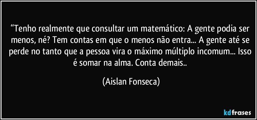 “Tenho realmente que consultar um matemático: A gente podia ser menos, né? Tem contas em que o menos não entra... A gente até se perde no tanto que a pessoa vira o máximo múltiplo incomum... Isso é somar na alma. Conta demais.. (Aislan Fonseca)