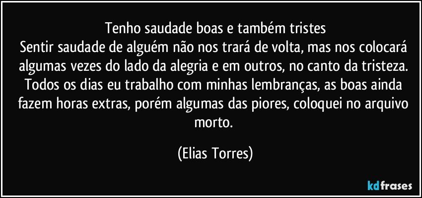 Tenho saudade boas e também tristes
Sentir saudade de alguém não nos trará de volta, mas nos colocará algumas vezes do lado da alegria e em outros, no canto da tristeza. Todos os dias eu trabalho com minhas lembranças, as boas ainda fazem horas extras, porém algumas das piores, coloquei no arquivo morto. (Elias Torres)