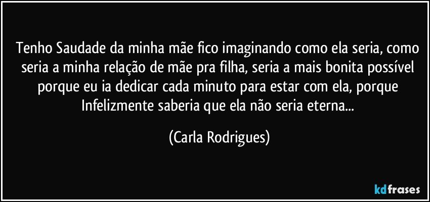 Tenho Saudade da minha mãe fico imaginando como ela seria, como seria a minha relação de mãe pra filha, seria a mais bonita possível porque eu ia dedicar cada minuto para estar com ela, porque Infelizmente saberia que ela não seria eterna... (Carla Rodrigues)