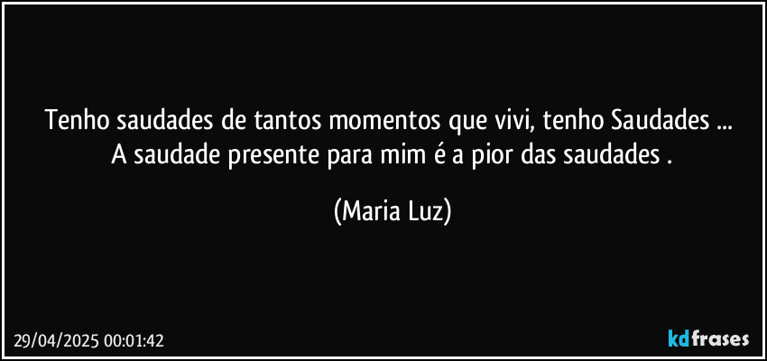 Tenho saudades de tantos momentos que vivi, tenho Saudades ... 
 A saudade presente para mim é a pior das saudades . (Maria Luz)