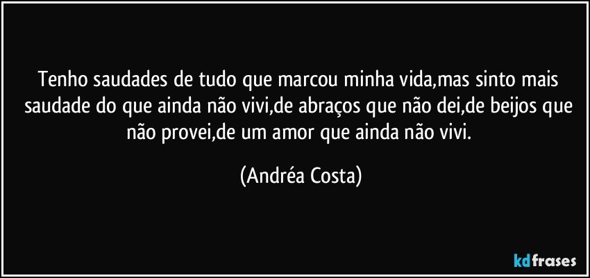 Tenho saudades de tudo que marcou minha vida,mas sinto mais saudade do que ainda não vivi,de abraços que não dei,de beijos que não provei,de um amor que ainda não vivi. (Andréa Costa)