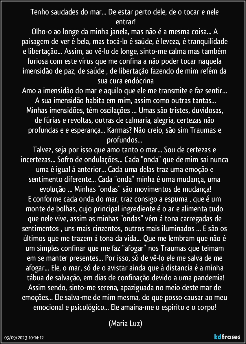 Tenho saudades do mar... De estar perto dele, de o tocar e nele entrar!
Olho-o ao longe da minha janela, mas não é a mesma coisa... A paisagem de ver é bela, mas tocá-lo é saúde, é leveza, é tranquilidade e libertação... Assim, ao vê-lo de longe, sinto-me calma mas também furiosa com este vírus que me confina a não poder tocar naquela imensidão de paz, de saúde , de libertação fazendo de mim refém da sua cura endócrina
Amo a imensidão do mar e aquilo que ele me transmite e faz sentir... A sua imensidão habita em mim, assim como outras tantas...
Minhas imensidões, têm oscilações ... Umas são  tristes, duvidosas,  de fúrias e revoltas, outras de calmaria, alegria, certezas não profundas e e esperança... Karmas? Não creio, são sim Traumas e profundos... 
Talvez, seja por isso que amo tanto o mar... Sou de certezas e incertezas... Sofro de ondulações... Cada "onda" que de mim sai nunca uma é igual á anterior... Cada uma delas traz uma emoção e sentimento diferente... Cada "onda" minha é uma mudança, uma evolução ... Minhas "ondas" são movimentos de mudança!
E conforme cada onda do mar, traz consigo a espuma , que é um monte de bolhas, cujo principal ingrediente é o ar e alimenta tudo que nele vive, assim as minhas "ondas" vêm á tona carregadas de sentimentos , uns mais cinzentos, outros mais iluminados ... E são os últimos que me trazem á tona da vida... Que me lembram que não é um simples confinar que me faz "afogar" nos Traumas que teimam em se manter presentes...  Por isso, só de vê-lo ele me salva de me afogar... Ele, o mar, só de o avistar ainda que á distancia  é a minha tábua de salvação, em dias de confinação devido a uma pandemia!
Assim sendo, sinto-me serena, apaziguada no meio deste mar de emoções... Ele salva-me de mim mesma, do que posso causar ao meu emocional e psicológico... Ele amaina-me o espirito e o corpo! (Maria Luz)