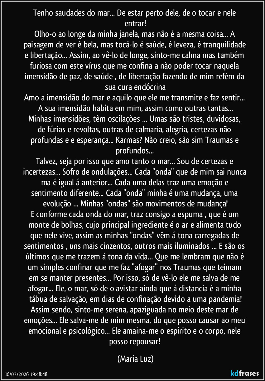 Tenho saudades do mar... De estar perto dele, de o tocar e nele entrar!
Olho-o ao longe da minha janela, mas não é a mesma coisa... A paisagem de ver é bela, mas tocá-lo é saúde, é leveza, é tranquilidade e libertação... Assim, ao vê-lo de longe, sinto-me calma mas também furiosa com este vírus que me confina a não poder tocar naquela imensidão de paz, de saúde , de libertação fazendo de mim refém da sua cura endócrina
Amo a imensidão do mar e aquilo que ele me transmite e faz sentir... A sua imensidão habita em mim, assim como outras tantas...
Minhas imensidões, têm oscilações ... Umas são tristes, duvidosas, de fúrias e revoltas, outras de calmaria, alegria, certezas não profundas e e esperança... Karmas? Não creio, são sim Traumas e profundos...
Talvez, seja por isso que amo tanto o mar... Sou de certezas e incertezas... Sofro de ondulações... Cada "onda" que de mim sai nunca ma é igual á anterior... Cada uma delas traz uma emoção e sentimento diferente... Cada "onda" minha é uma mudança, uma evolução ... Minhas "ondas" são movimentos de mudança!
E conforme cada onda do mar, traz consigo a espuma , que é um monte de bolhas, cujo principal ingrediente é o ar e alimenta tudo que nele vive, assim as minhas "ondas" vêm á tona carregadas de sentimentos , uns mais cinzentos, outros mais iluminados ... E são os últimos que me trazem á tona da vida... Que me lembram que não é um simples confinar que me faz "afogar" nos Traumas que teimam em se manter presentes... Por isso, só de vê-lo ele me salva de me afogar... Ele, o mar, só de o avistar ainda que á distancia é a minha tábua de salvação, em dias de confinação devido a uma pandemia!
Assim sendo, sinto-me serena, apaziguada no meio deste mar de emoções... Ele salva-me de mim mesma, do que posso causar ao meu emocional e psicológico... Ele amaina-me o espirito e o corpo, nele posso repousar! (Maria Luz)