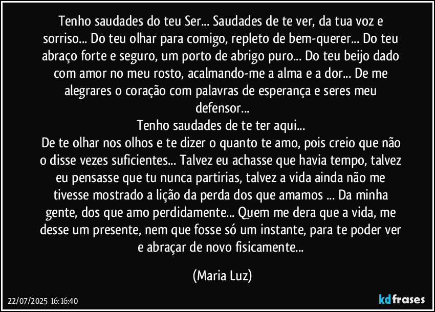 Tenho saudades do teu Ser... Saudades de te ver, da tua voz e sorriso... Do teu olhar para comigo, repleto de bem-querer... Do teu abraço forte e seguro, um porto de abrigo puro... Do teu beijo dado com amor no meu rosto, acalmando-me a alma e a dor... De me alegrares o coração com palavras de esperança e seres meu defensor...
Tenho saudades de te ter aqui... 
De te olhar nos olhos e te dizer o quanto te amo, pois creio que não o disse vezes suficientes... Talvez eu achasse que havia tempo, talvez eu pensasse que tu nunca partirias, talvez a vida ainda não me tivesse mostrado a lição da perda dos que amamos ... Da minha gente, dos que amo perdidamente... Quem me dera que a vida, me desse um presente, nem que fosse só um instante, para te poder ver e abraçar de novo fisicamente... (Maria Luz)