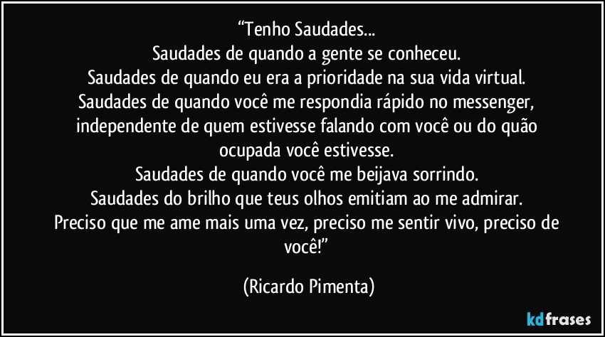 “Tenho Saudades... 
Saudades de quando a gente se conheceu. 
Saudades de quando eu era a prioridade na sua vida virtual. 
Saudades de quando você me respondia rápido no messenger, independente de quem estivesse falando com você ou do quão ocupada você estivesse. 
Saudades de quando você me beijava sorrindo. 
Saudades do brilho que teus olhos emitiam ao me admirar. 
Preciso que me ame mais uma vez, preciso me sentir vivo, preciso de você!” (Ricardo Pimenta)