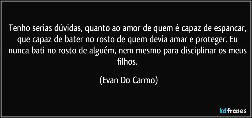 Tenho serias dúvidas, quanto ao amor de quem é capaz de espancar, que capaz de bater no rosto de quem devia amar e proteger. Eu nunca bati no rosto de alguém, nem mesmo para disciplinar os meus filhos. (Evan Do Carmo)