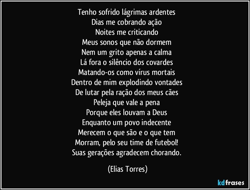 Tenho sofrido lágrimas ardentes 
Dias me cobrando ação 
Noites me criticando 
Meus sonos que não dormem 
Nem um grito apenas a calma 
Lá fora o silêncio dos covardes 
Matando-os como vírus mortais  
Dentro de mim explodindo vontades 
De lutar pela ração dos meus cães 
Peleja que vale a pena 
Porque eles louvam a Deus 
Enquanto um povo indecente 
Merecem o que são e o que tem  
Morram, pelo seu time de futebol! 
Suas gerações agradecem chorando. (Elias Torres)