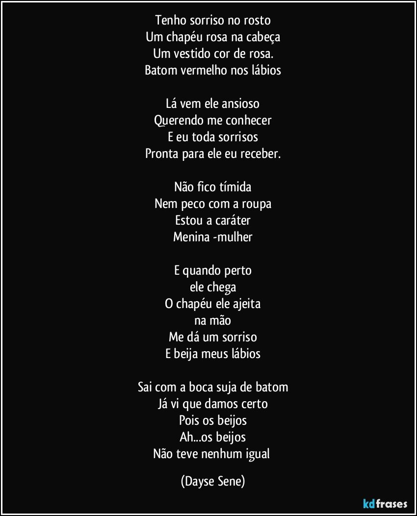 Tenho sorriso no rosto
Um chapéu rosa na cabeça
Um vestido cor de rosa.
Batom vermelho nos lábios

Lá vem ele ansioso
Querendo me conhecer
E eu toda sorrisos
Pronta para ele eu receber.

Não fico tímida
Nem peco com a roupa
Estou a caráter
Menina -mulher

E quando perto
ele chega
O chapéu ele ajeita
na mão
Me dá um sorriso
E beija meus lábios

Sai com a boca suja de batom
Já vi que damos certo
Pois os beijos
Ah...os beijos
Não teve nenhum igual (Dayse Sene)