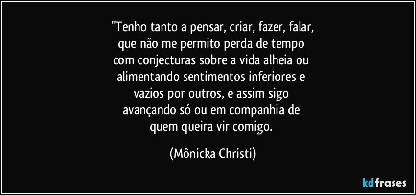 "Tenho tanto a pensar, criar, fazer, falar,
que não me permito perda de tempo 
com conjecturas sobre a vida alheia ou 
alimentando sentimentos inferiores e 
vazios por outros, e assim sigo 
avançando só ou em companhia de 
quem queira vir comigo. (Mônicka Christi)