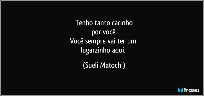 Tenho tanto carinho
por você.
Você sempre vai ter um 
lugarzinho aqui. (Sueli Matochi)