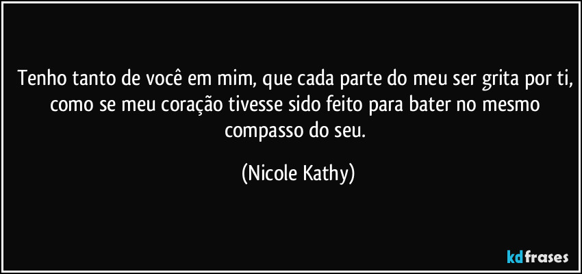 Tenho tanto de você em mim, que cada parte do meu ser grita por ti, como se meu coração tivesse sido feito para bater no mesmo compasso do seu. (Nicole Kathy)