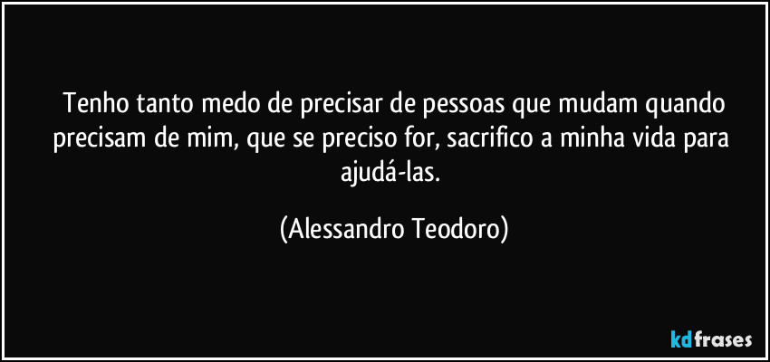 ⁠Tenho tanto medo de precisar de pessoas que mudam quando precisam de mim, que se preciso for, sacrifico a minha vida para ajudá-las. (Alessandro Teodoro)