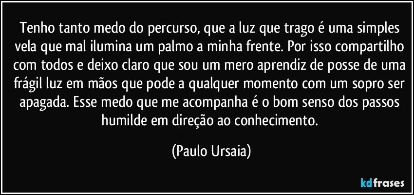 Tenho tanto medo do percurso, que a luz que trago é uma simples vela que mal ilumina um palmo a minha frente. Por isso compartilho com todos e deixo claro que sou um mero aprendiz de posse de uma frágil luz em mãos que pode a qualquer momento com um sopro ser apagada. Esse medo que me acompanha é o bom senso dos passos humilde em direção ao conhecimento. (Paulo Ursaia)