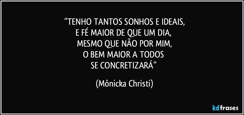 “TENHO TANTOS SONHOS E IDEAIS,
E FÉ MAIOR DE QUE UM DIA, 
MESMO QUE NÃO POR MIM,
O BEM MAIOR A TODOS 
SE CONCRETIZARÁ” (Mônicka Christi)