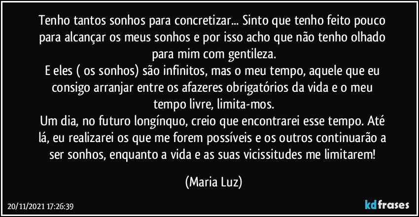 Tenho tantos sonhos para concretizar... Sinto que tenho feito pouco para alcançar os meus sonhos e por isso acho que não tenho olhado para mim com gentileza.
E eles ( os sonhos) são infinitos, mas o meu tempo, aquele que eu consigo arranjar entre os afazeres obrigatórios da vida e o meu tempo livre, limita-mos.
Um dia, no futuro longínquo, creio que encontrarei esse tempo. Até lá, eu realizarei os que me forem possíveis e os outros continuarão a ser sonhos, enquanto a vida e as suas vicissitudes me limitarem! (Maria Luz)