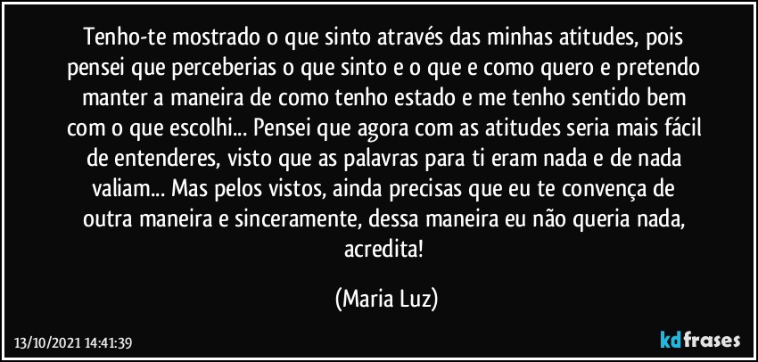 Tenho-te mostrado o que sinto através das minhas atitudes, pois pensei que perceberias o que sinto e o que e como quero e pretendo manter a maneira de como tenho estado e me tenho sentido bem com o que escolhi... Pensei que agora com as atitudes seria mais fácil de entenderes, visto que as palavras para ti eram nada e de nada valiam... Mas pelos vistos, ainda precisas que eu te convença de outra maneira e sinceramente, dessa maneira eu não queria nada, acredita! (Maria Luz)