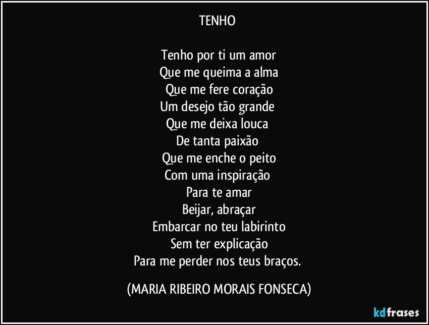 TENHO 

Tenho por ti um amor
Que me queima a alma
Que me fere coração
Um desejo tão grande 
Que me deixa louca 
De tanta paixão 
Que me enche o peito
Com uma inspiração 
Para te amar
Beijar, abraçar
Embarcar no teu labirinto
Sem ter explicação
Para me perder nos teus braços. (MARIA RIBEIRO MORAIS FONSECA)