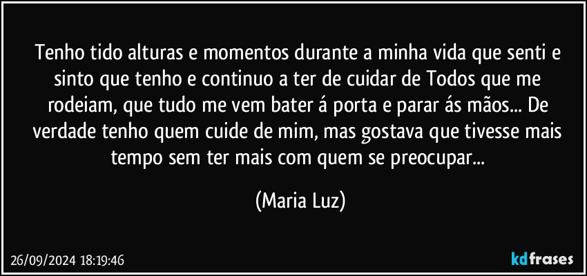 Tenho tido alturas e momentos durante a minha vida que senti e sinto que tenho e continuo a ter de cuidar de Todos que me rodeiam, que tudo me vem bater á porta e parar ás mãos... De verdade tenho quem cuide de mim, mas gostava que tivesse mais tempo sem ter mais com quem se preocupar... (Maria Luz)