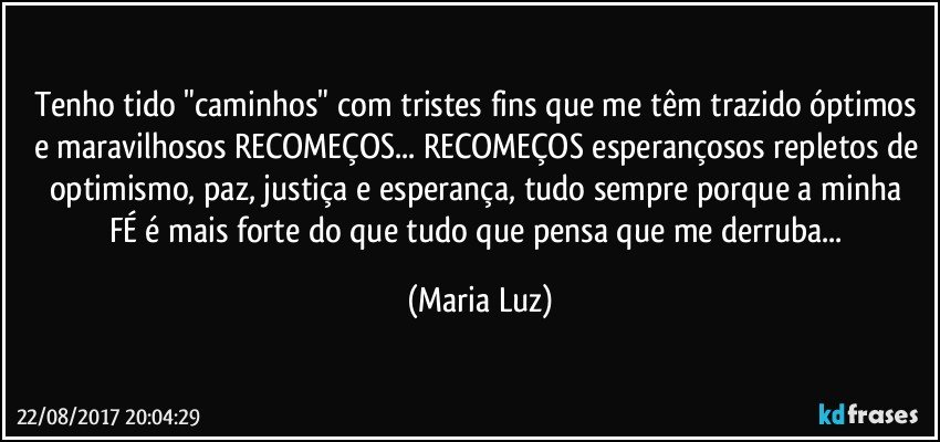 Tenho tido "caminhos" com tristes fins que me têm trazido óptimos e maravilhosos RECOMEÇOS...  RECOMEÇOS esperançosos repletos de optimismo,  paz,  justiça e esperança, tudo sempre porque a minha FÉ é mais forte do que tudo que pensa que me derruba... (Maria Luz)