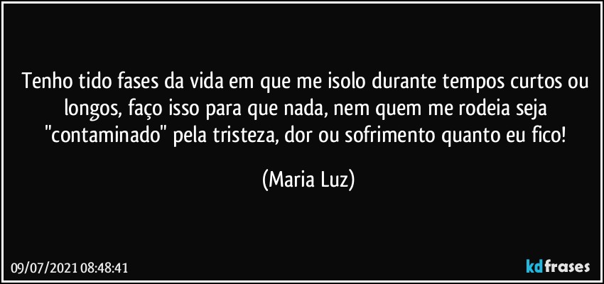 Tenho tido fases da vida em que me isolo durante tempos curtos ou longos, faço isso para que nada, nem quem me rodeia seja "contaminado" pela tristeza, dor ou sofrimento quanto  eu fico! (Maria Luz)