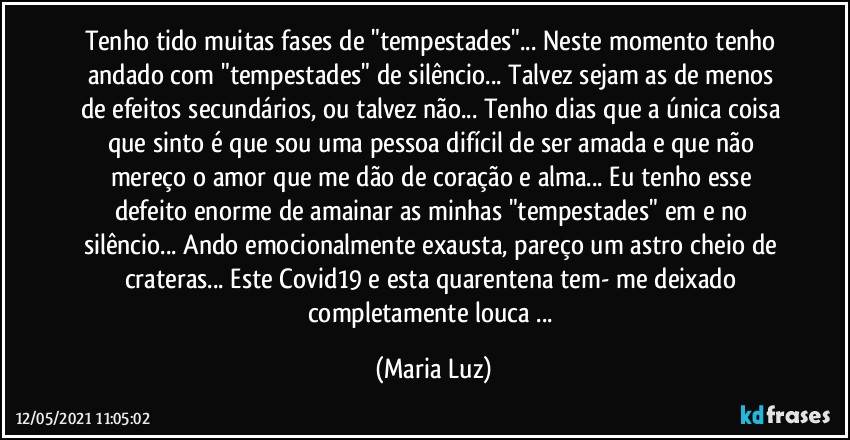 Tenho tido muitas fases de "tempestades"... Neste momento tenho andado com "tempestades" de silêncio... Talvez sejam as de menos de efeitos secundários, ou talvez não... Tenho dias que a única coisa que sinto é que sou uma pessoa difícil de ser amada e que não mereço o amor que me dão de coração e alma... Eu tenho esse defeito enorme de amainar as minhas "tempestades" em e no silêncio... Ando emocionalmente exausta, pareço um astro cheio de crateras... Este Covid19 e esta quarentena tem- me deixado completamente louca ... (Maria Luz)