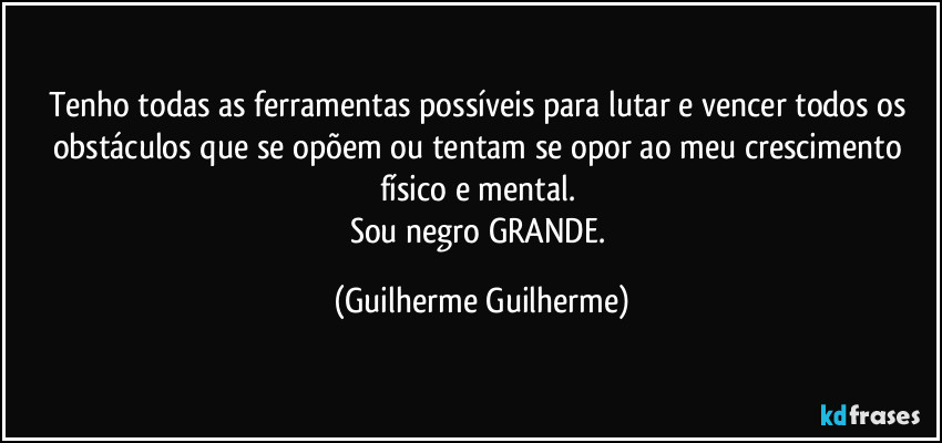 Tenho todas as ferramentas possíveis para lutar e vencer todos os obstáculos que se opõem ou tentam se opor ao meu crescimento físico e mental. 
Sou negro GRANDE. (Guilherme Guilherme)
