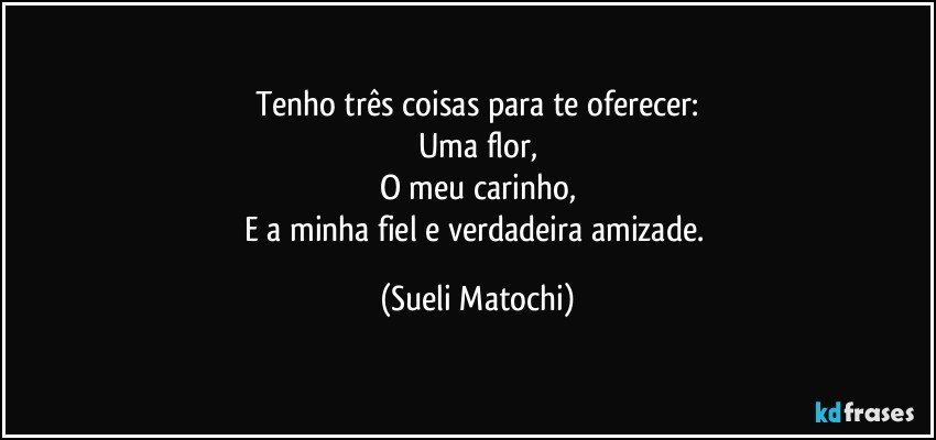 Tenho três coisas para te oferecer:
Uma flor,
O meu carinho,
E a minha fiel e verdadeira amizade. (Sueli Matochi)