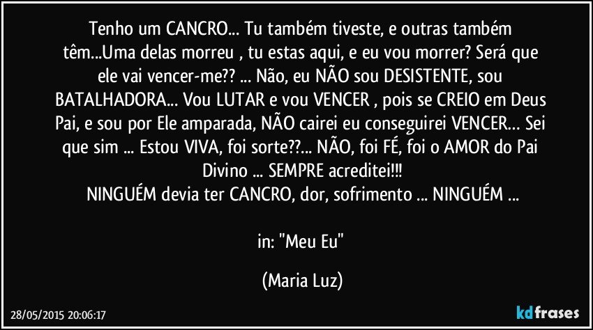 Tenho um CANCRO... Tu também tiveste, e outras também têm...Uma delas morreu , tu estas aqui, e eu vou morrer? Será que  ele vai vencer-me?? ... Não, eu NÃO sou DESISTENTE, sou BATALHADORA... Vou LUTAR e vou VENCER , pois se CREIO em Deus Pai, e sou por Ele amparada, NÃO cairei eu conseguirei VENCER… Sei que sim ... Estou VIVA, foi sorte??... NÃO, foi FÉ, foi o AMOR do Pai Divino ... SEMPRE acreditei!!!
NINGUÉM  devia ter CANCRO, dor, sofrimento ... NINGUÉM ...

in: "Meu Eu" (Maria Luz)