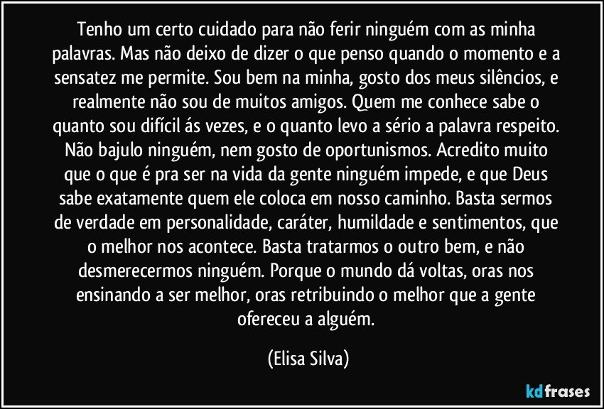 Tenho um certo cuidado para não ferir ninguém com as minha palavras. Mas não deixo de dizer o que penso quando o momento e a sensatez me permite. Sou bem na minha, gosto dos meus silêncios, e realmente não sou de muitos amigos. Quem me conhece sabe o quanto sou difícil ás vezes, e o quanto levo a sério a palavra respeito. Não bajulo ninguém, nem gosto de oportunismos. Acredito muito que o que é pra ser na vida da gente ninguém impede, e que Deus sabe exatamente quem ele coloca em nosso caminho. Basta sermos de verdade em personalidade, caráter, humildade e sentimentos, que o melhor nos acontece. Basta tratarmos o outro bem, e não desmerecermos ninguém. Porque o mundo dá voltas, oras nos ensinando a ser melhor, oras retribuindo o melhor que a gente ofereceu a alguém. (Elisa Silva)