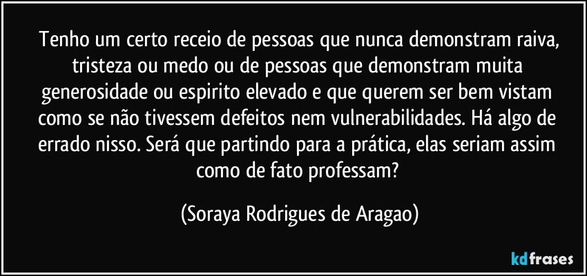 ⁠Tenho um certo receio de pessoas que nunca demonstram raiva, tristeza ou medo ou de pessoas que demonstram muita generosidade ou espirito elevado e que querem ser bem vistam como se não tivessem defeitos nem vulnerabilidades. Há algo de errado nisso. Será que partindo para a prática, elas seriam assim como de fato professam? (Soraya Rodrigues de Aragao)