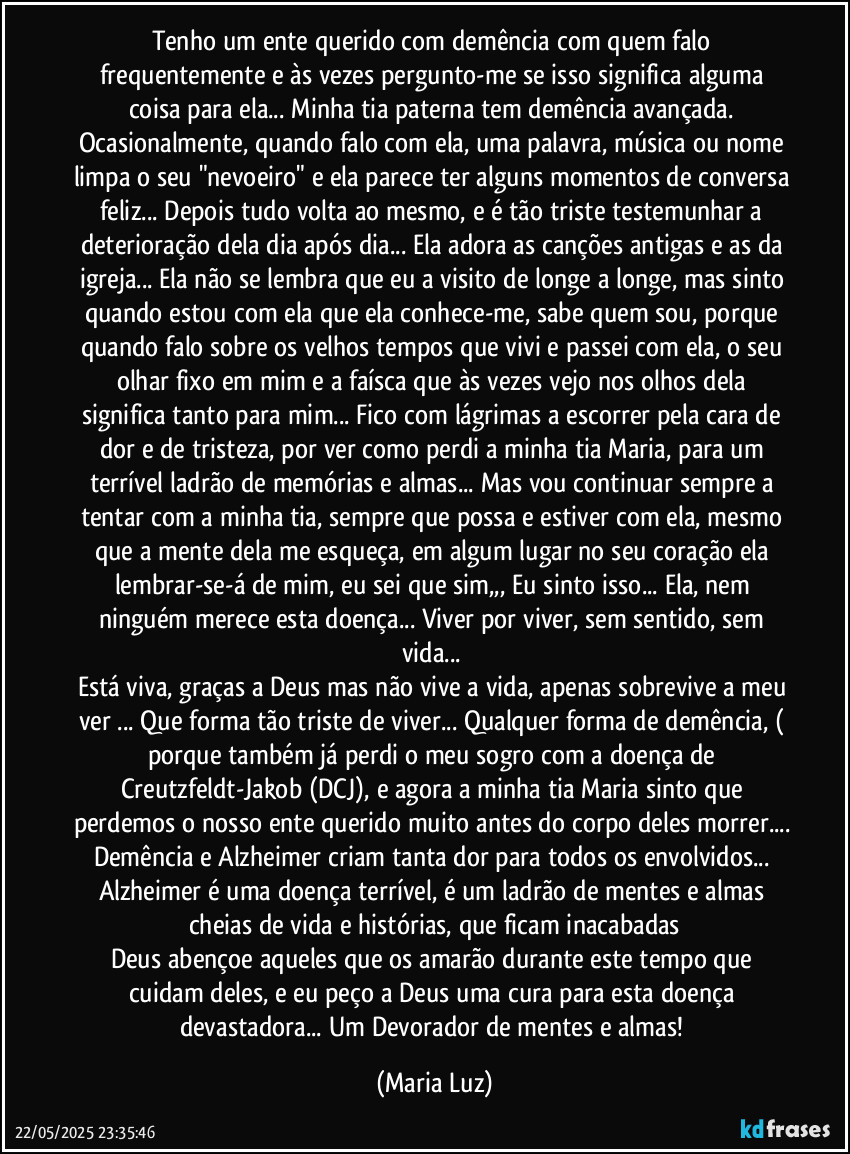 Tenho um ente querido com demência com quem falo frequentemente e às vezes pergunto-me se isso significa alguma coisa para ela... Minha tia paterna tem demência avançada. Ocasionalmente, quando falo com ela, uma palavra, música ou nome limpa o seu "nevoeiro" e ela parece ter alguns momentos de conversa feliz... Depois tudo volta ao mesmo, e é tão triste testemunhar a deterioração dela dia após dia... Ela adora as canções antigas e as da igreja... Ela não se lembra que eu a visito de longe a longe, mas sinto quando estou com ela que ela conhece-me, sabe quem sou, porque quando falo sobre os velhos tempos que vivi e passei com ela, o seu olhar fixo em mim e a faísca que às vezes vejo nos olhos dela significa tanto para mim... Fico com lágrimas a escorrer pela  cara de dor e de tristeza, por ver como perdi a minha tia Maria, para um terrível ladrão de memórias e almas... Mas vou continuar sempre a tentar com a minha tia, sempre que possa e estiver com ela, mesmo que a mente dela me esqueça, em algum lugar no seu coração ela lembrar-se-á de mim, eu sei que sim,,, Eu sinto isso... Ela, nem ninguém merece esta doença... Viver por viver, sem sentido, sem vida... 
Está viva, graças a Deus mas não vive a vida, apenas sobrevive a meu ver ... Que forma tão triste de viver... Qualquer forma de demência, ( porque também já perdi o meu sogro com a doença de Creutzfeldt-Jakob (DCJ), e agora a minha tia Maria sinto que perdemos o nosso ente querido muito antes do corpo deles morrer... Demência e Alzheimer criam tanta dor para todos os envolvidos... Alzheimer é uma doença terrível, é um ladrão de mentes e almas cheias de vida e histórias, que ficam inacabadas
Deus abençoe aqueles que os amarão durante este tempo que cuidam deles, e eu peço a Deus  uma cura para esta doença devastadora... Um Devorador de mentes e almas! (Maria Luz)