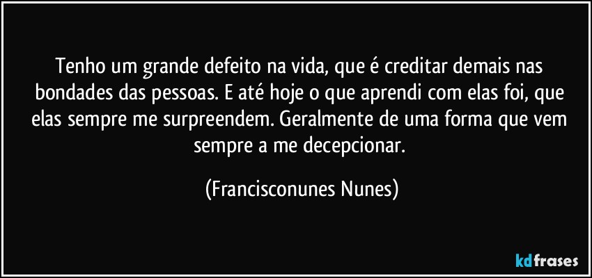 Tenho um grande defeito na vida, que é creditar demais nas bondades das pessoas. E até hoje o que aprendi com elas foi, que elas sempre me surpreendem. Geralmente de uma forma que vem sempre a me decepcionar. (Francisconunes Nunes)