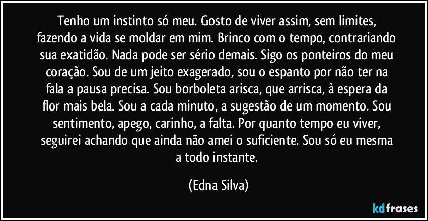 Tenho um instinto só meu. Gosto de viver assim, sem limites, fazendo a vida se moldar em mim. Brinco com o tempo, contrariando sua exatidão. Nada pode ser sério demais. Sigo os ponteiros do meu coração. Sou de um jeito exagerado, sou o espanto por não ter na fala a pausa precisa. Sou borboleta arisca, que arrisca, à espera da flor mais bela. Sou a cada minuto, a sugestão de um momento. Sou sentimento, apego, carinho, a falta. Por quanto tempo eu viver, seguirei achando que ainda não amei o suficiente. Sou só eu mesma a todo instante. (Edna Silva)