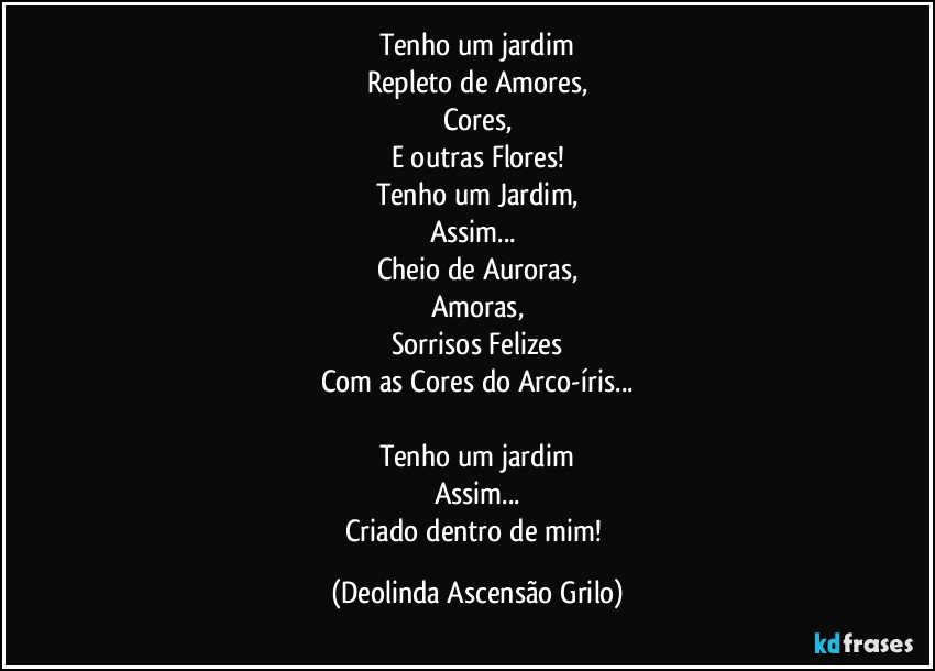 Tenho um jardim
Repleto de Amores,
Cores,
E outras Flores!
Tenho um Jardim,
Assim... 
Cheio de Auroras,
Amoras,
Sorrisos Felizes
Com as Cores do Arco-íris...

Tenho um jardim
Assim...
Criado dentro de mim! (Deolinda Ascensão Grilo)