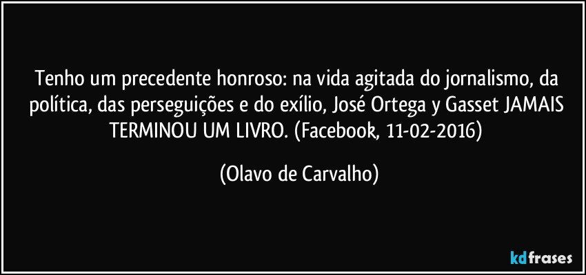 Tenho um precedente honroso: na vida agitada do jornalismo, da política, das perseguições e do exílio, José Ortega y Gasset JAMAIS TERMINOU UM LIVRO. (Facebook, 11-02-2016) (Olavo de Carvalho)