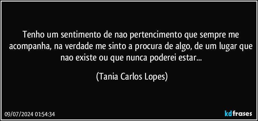 Tenho um sentimento de nao pertencimento que sempre me acompanha, na verdade me sinto a procura de algo, de um lugar que nao existe  ou que nunca poderei estar... (Tania Carlos Lopes)