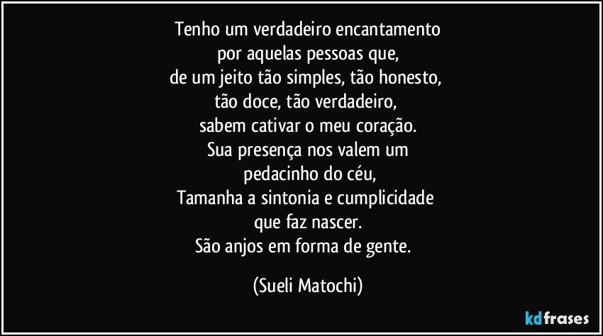 Tenho um verdadeiro encantamento
por aquelas pessoas que,
de um jeito tão simples, tão honesto, 
tão doce, tão verdadeiro, 
sabem cativar o meu coração.
Sua presença nos valem um
 pedacinho do céu,
Tamanha a sintonia e cumplicidade 
que faz nascer.
São anjos em forma de gente.﻿ (Sueli Matochi)